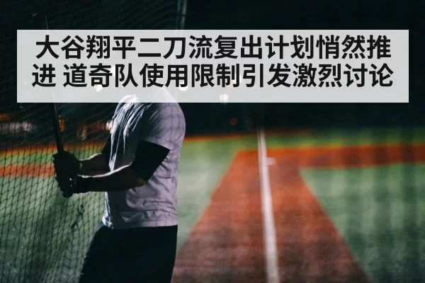大谷翔平二刀流复出计划悄然推进 道奇队使用限制引发激烈讨论