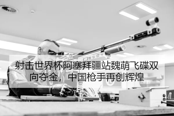 射击世界杯阿塞拜疆站魏萌飞碟双向夺金，中国枪手再创辉煌