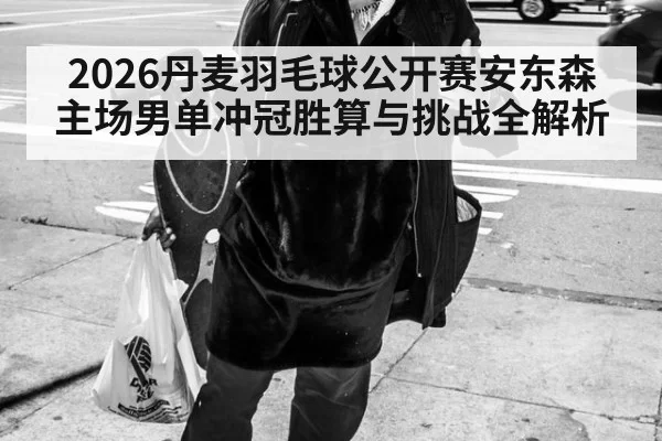 2026丹麦羽毛球公开赛安东森主场男单冲冠胜算与挑战全解析